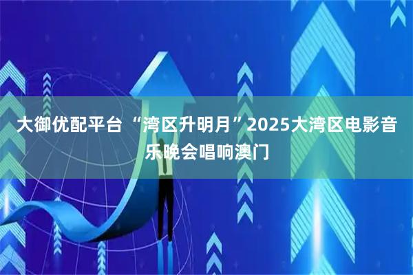 大御优配平台 “湾区升明月”2025大湾区电影音乐晚会唱响澳门