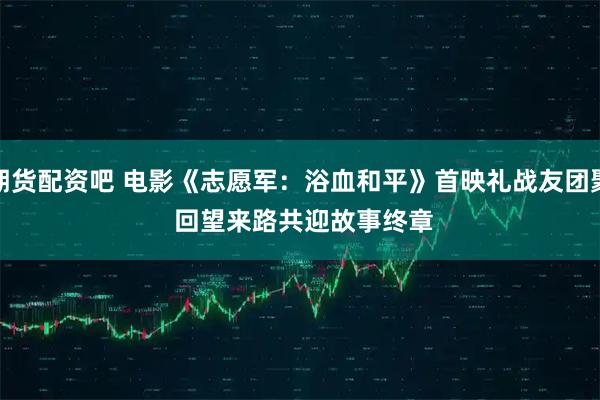 期货配资吧 电影《志愿军：浴血和平》首映礼战友团聚&#32;回望来路共迎故事终章