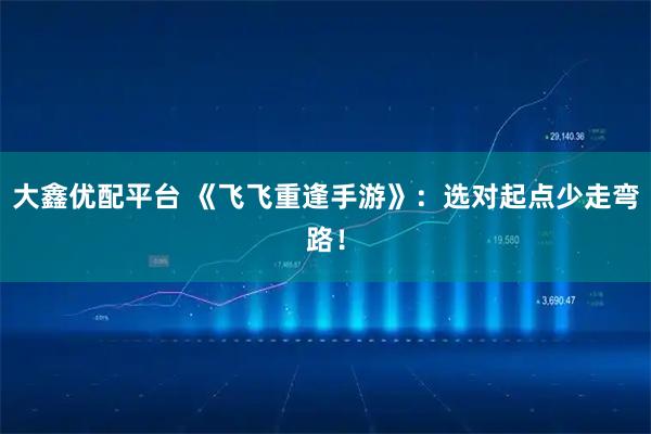 大鑫优配平台 《飞飞重逢手游》:选对起点少走弯路!