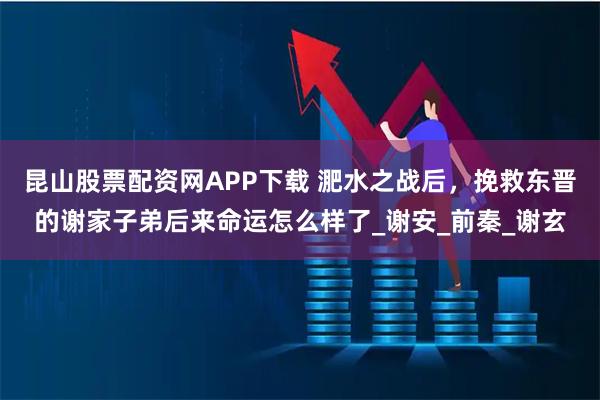 昆山股票配资网APP下载 淝水之战后，挽救东晋的谢家子弟后来命运怎么样了_谢安_前秦_谢玄