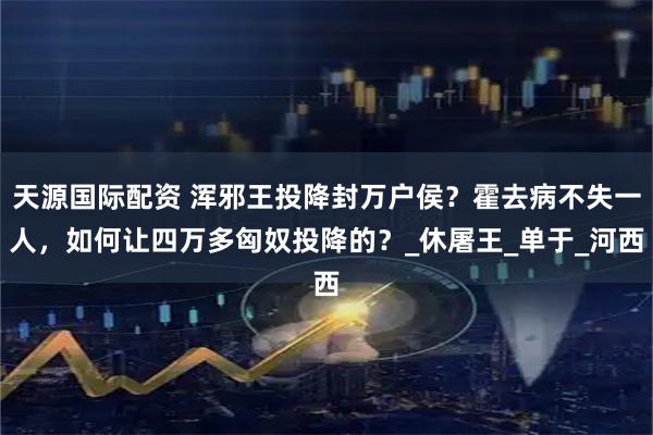 天源国际配资 浑邪王投降封万户侯？霍去病不失一人，如何让四万多匈奴投降的？_休屠王_单于_河西