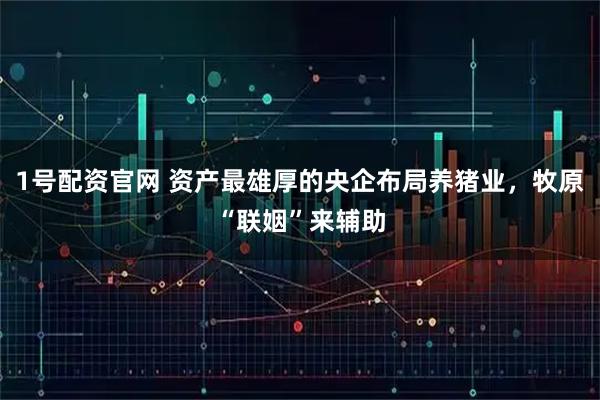 1号配资官网 资产最雄厚的央企布局养猪业,牧原“联姻”来辅助