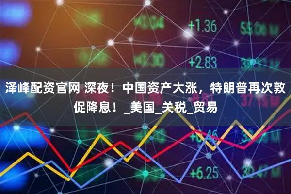 泽峰配资官网 深夜！中国资产大涨，特朗普再次敦促降息！_美国_关税_贸易