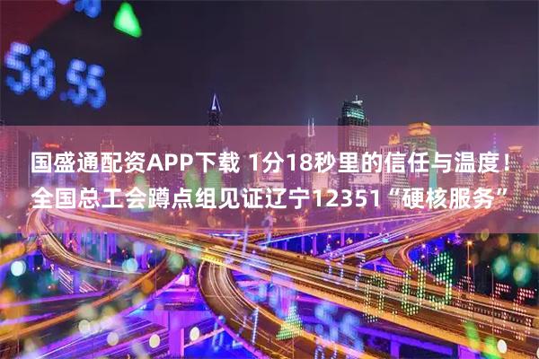 国盛通配资APP下载 1分18秒里的信任与温度！全国总工会蹲点组见证辽宁12351“硬核服务”