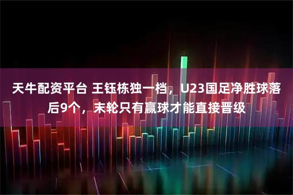 天牛配资平台 王钰栋独一档，U23国足净胜球落后9个，末轮只有赢球才能直接晋级