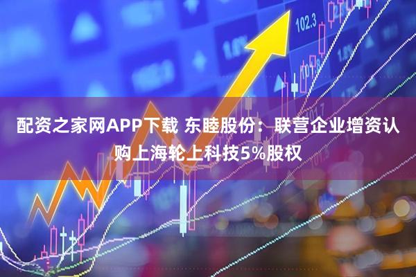 配资之家网APP下载 东睦股份：联营企业增资认购上海轮上科技5%股权