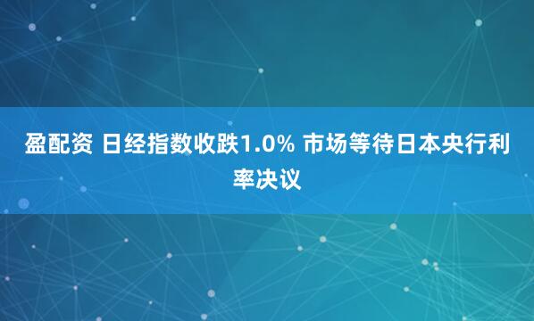 盈配资 日经指数收跌1.0% 市场等待日本央行利率决议