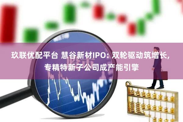 玖联优配平台 慧谷新材IPO: 双轮驱动筑增长, 专精特新子公司成产能引擎