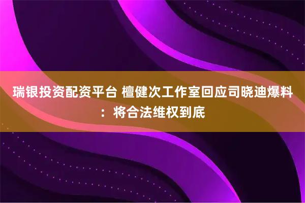 瑞银投资配资平台 檀健次工作室回应司晓迪爆料：将合法维权到底