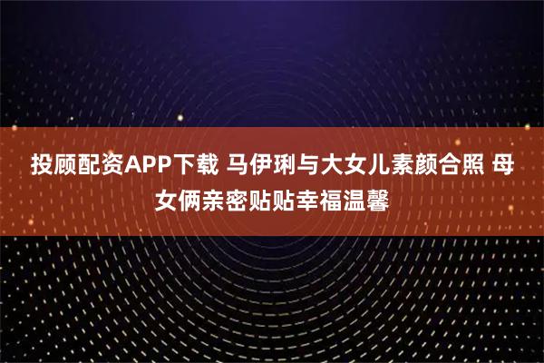 投顾配资APP下载 马伊琍与大女儿素颜合照 母女俩亲密贴贴幸福温馨