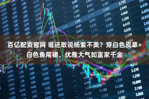 百亿配资官网 谁还敢说杨紫不美？穿白色皮草+白色鱼尾裙，优雅大气如富家千金