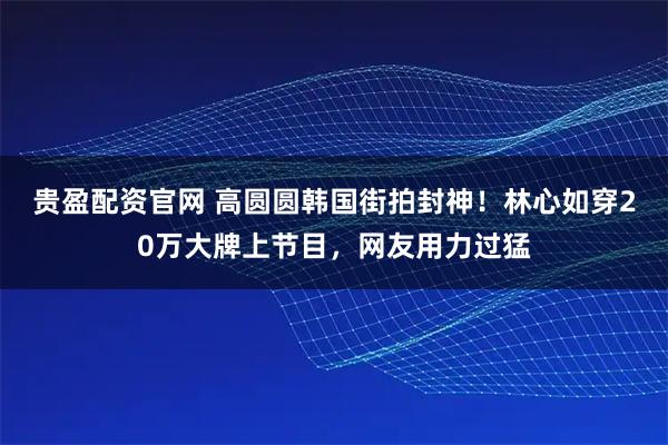 贵盈配资官网 高圆圆韩国街拍封神！林心如穿20万大牌上节目，网友用力过猛