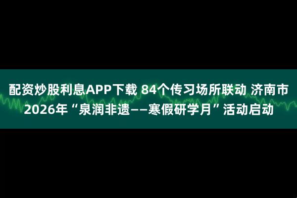 配资炒股利息APP下载 84个传习场所联动 济南市2026年“泉润非遗——寒假研学月”活动启动
