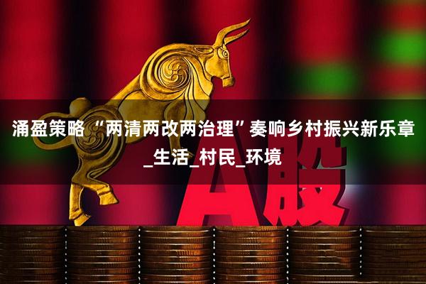 涌盈策略 “两清两改两治理”奏响乡村振兴新乐章_生活_村民_环境