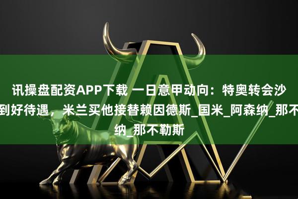 讯操盘配资APP下载 一日意甲动向：特奥转会沙特拿到好待遇，米兰买他接替赖因德斯_国米_阿森纳_那不勒斯