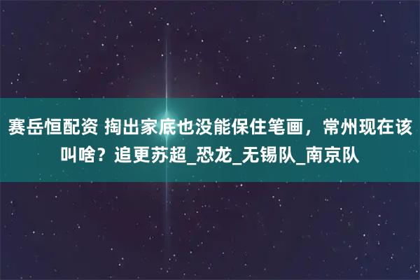 赛岳恒配资 掏出家底也没能保住笔画，常州现在该叫啥？追更苏超_恐龙_无锡队_南京队