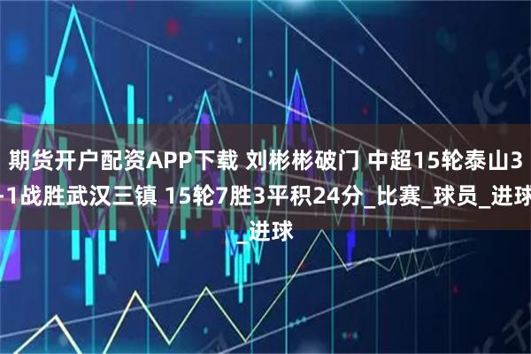 期货开户配资APP下载 刘彬彬破门 中超15轮泰山3-1战胜武汉三镇 15轮7胜3平积24分_比赛_球员_进球