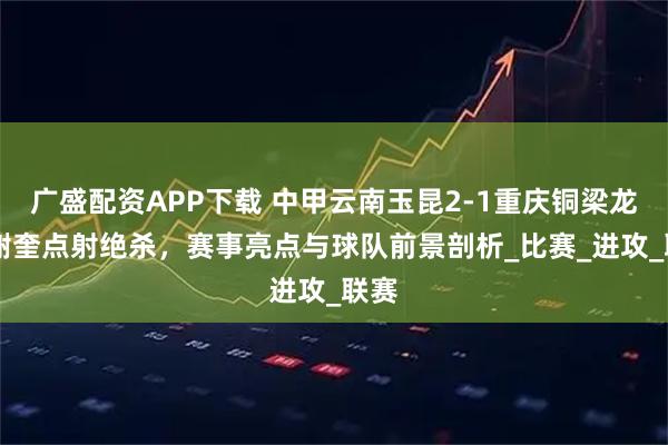 广盛配资APP下载 中甲云南玉昆2-1重庆铜梁龙 穆谢奎点射绝杀，赛事亮点与球队前景剖析_比赛_进攻_联赛