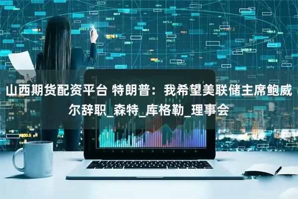 山西期货配资平台 特朗普：我希望美联储主席鲍威尔辞职_森特_库格勒_理事会