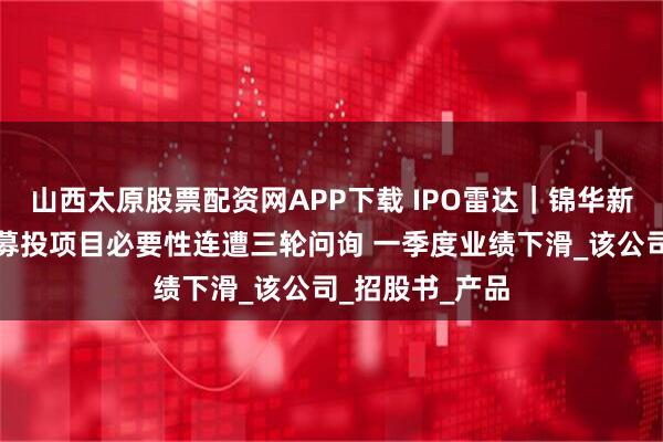 山西太原股票配资网APP下载 IPO雷达｜锦华新材上会在即！募投项目必要性连遭三轮问询 一季度业绩下滑_该公司_招股书_产品