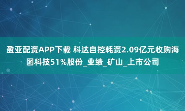 盈亚配资APP下载 科达自控耗资2.09亿元收购海图科技51%股份_业绩_矿山_上市公司