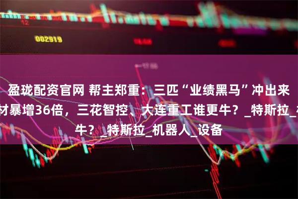 盈珑配资官网 帮主郑重：三匹“业绩黑马”冲出来了！广大特材暴增36倍，三花智控、大连重工谁更牛？_特斯拉_机器人_设备