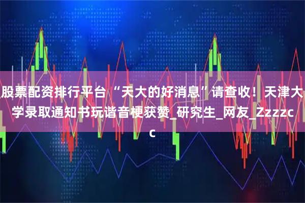 股票配资排行平台 “天大的好消息”请查收！天津大学录取通知书玩谐音梗获赞_研究生_网友_Zzzzc