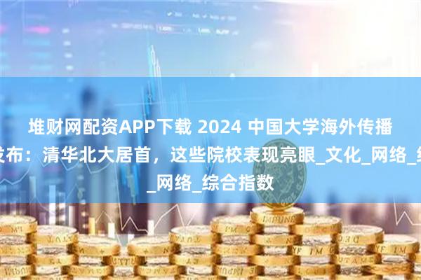 堆财网配资APP下载 2024 中国大学海外传播力报告发布：清华北大居首，这些院校表现亮眼_文化_网络_综合指数