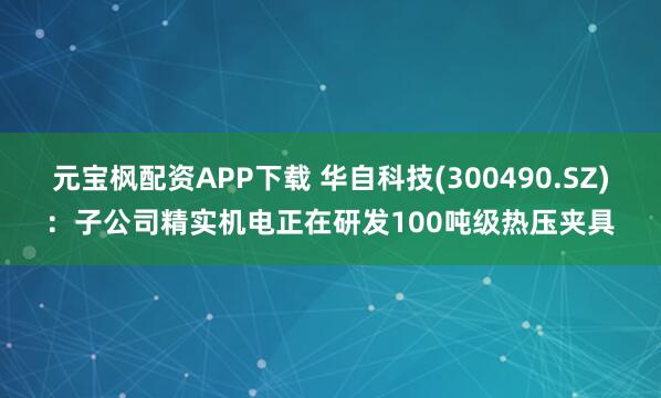 元宝枫配资APP下载 华自科技(300490.SZ)：子公司精实机电正在研发100吨级热压夹具