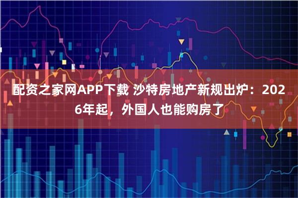 配资之家网APP下载 沙特房地产新规出炉：2026年起，外国人也能购房了