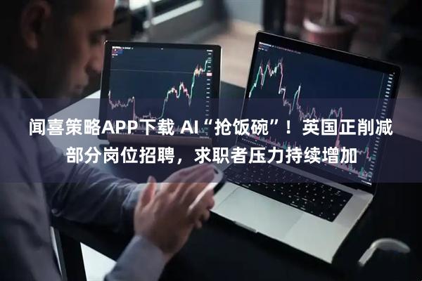 闻喜策略APP下载 AI“抢饭碗”！英国正削减部分岗位招聘，求职者压力持续增加