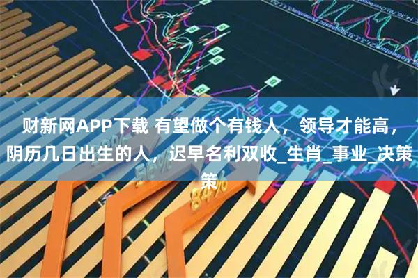 财新网APP下载 有望做个有钱人，领导才能高，阴历几日出生的人，迟早名利双收_生肖_事业_决策