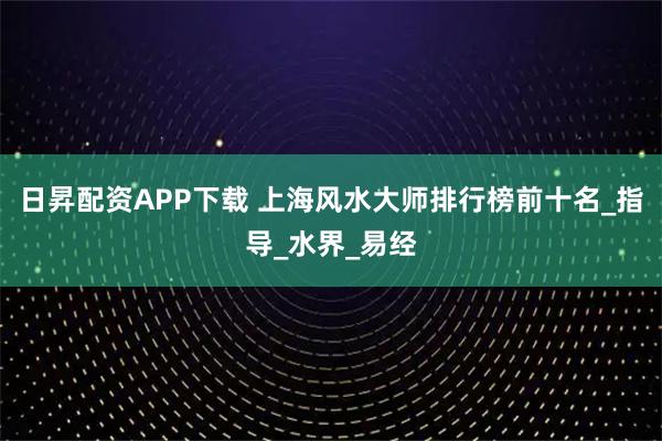日昇配资APP下载 上海风水大师排行榜前十名_指导_水界_易经