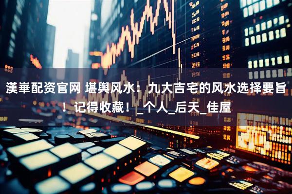 漢崋配资官网 堪舆风水：九大吉宅的风水选择要旨！记得收藏！_个人_后天_佳屋