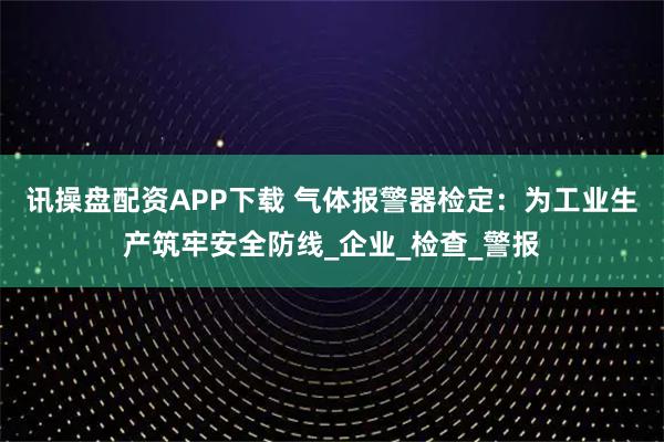 讯操盘配资APP下载 气体报警器检定：为工业生产筑牢安全防线_企业_检查_警报