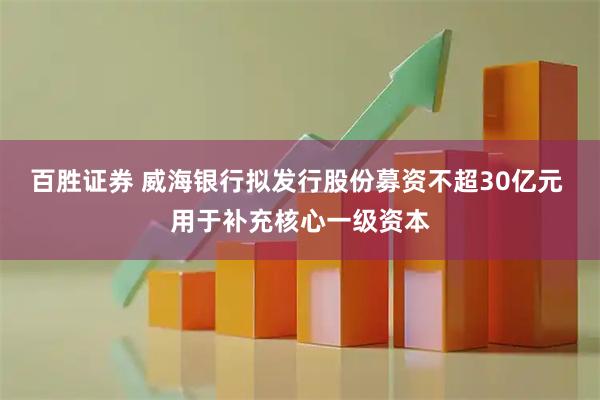 百胜证券 威海银行拟发行股份募资不超30亿元 用于补充核心一级资本
