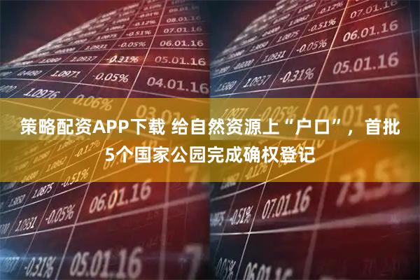 策略配资APP下载 给自然资源上“户口”，首批5个国家公园完成确权登记