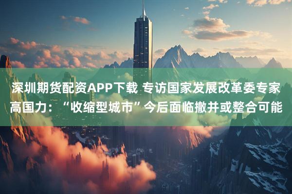 深圳期货配资APP下载 专访国家发展改革委专家高国力：“收缩型城市”今后面临撤并或整合可能