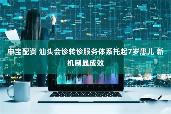 申宝配资 汕头会诊转诊服务体系托起7岁患儿 新机制显成效